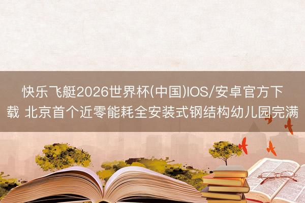 快乐飞艇2026世界杯(中国)IOS/安卓官方下载 北京首个近零能耗全安装式钢结构幼儿园完满