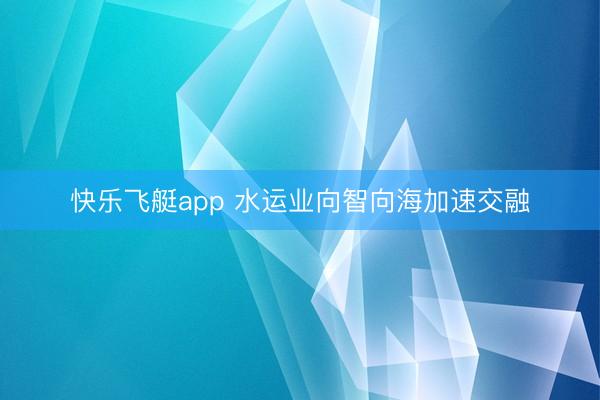 快乐飞艇app 水运业向智向海加速交融