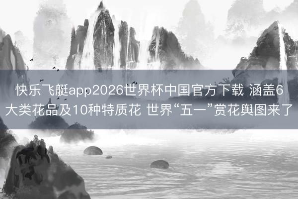 快乐飞艇app2026世界杯中国官方下载 涵盖6大类花品及10种特质花 世界“五一”赏花舆图来了