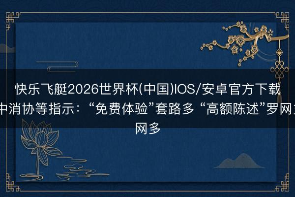 快乐飞艇2026世界杯(中国)IOS/安卓官方下载 中消协等指示：“免费体验”套路多 “高额陈述”罗网多