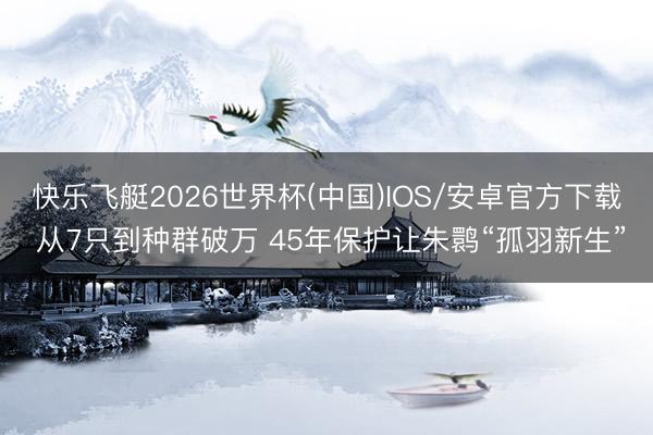 快乐飞艇2026世界杯(中国)IOS/安卓官方下载 从7只到种群破万 45年保护让朱鹮“孤羽新生”