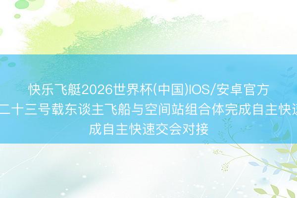 快乐飞艇2026世界杯(中国)IOS/安卓官方下载 神舟二十三号载东谈主飞船与空间站组合体完成自主快速交会对接