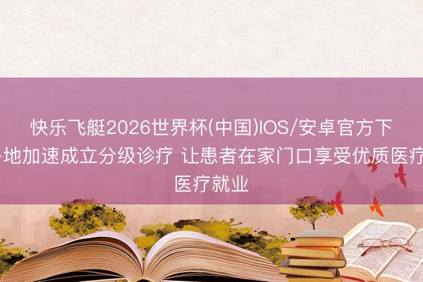 快乐飞艇2026世界杯(中国)IOS/安卓官方下载 各地加速成立分级诊疗 让患者在家门口享受优质医疗就业