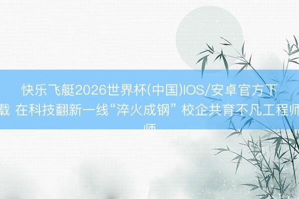 快乐飞艇2026世界杯(中国)IOS/安卓官方下载 在科技翻新一线“淬火成钢” 校企共育不凡工程师