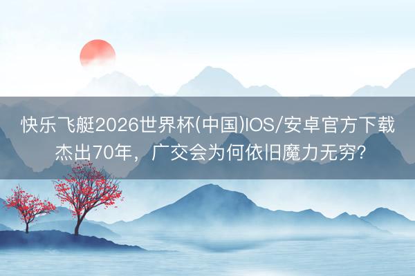 快乐飞艇2026世界杯(中国)IOS/安卓官方下载 杰出70年，广交会为何依旧魔力无穷？