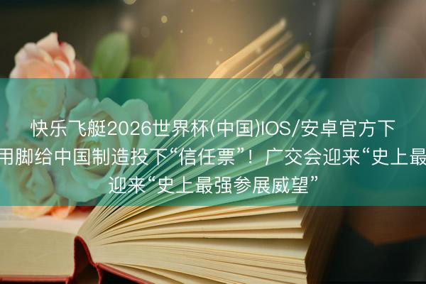 快乐飞艇2026世界杯(中国)IOS/安卓官方下载 公共客商用脚给中国制造投下“信任票”！广交会迎来“史上最强参展威望”