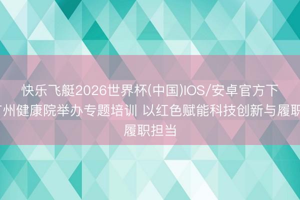 快乐飞艇2026世界杯(中国)IOS/安卓官方下载 广州健康院举办专题培训 以红色赋能科技创新与履职担当