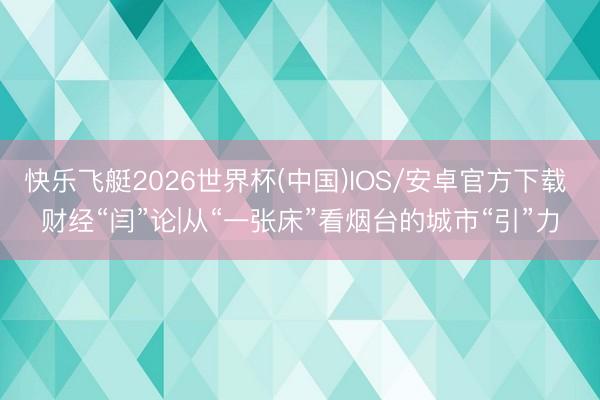 快乐飞艇2026世界杯(中国)IOS/安卓官方下载 财经“闫”论|从“一张床”看烟台的城市“引”力