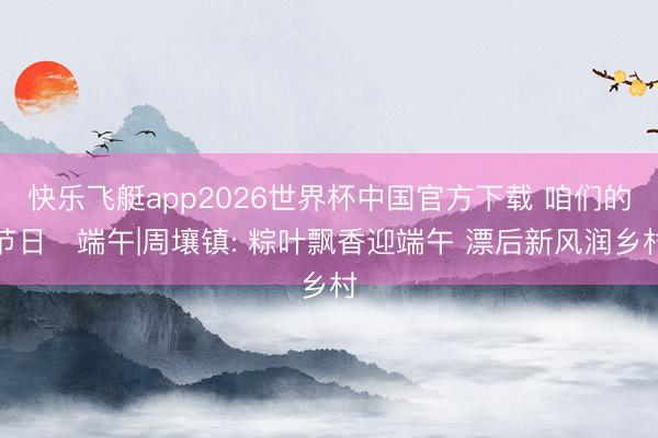 快乐飞艇app2026世界杯中国官方下载 咱们的节日・端午|周壤镇: 粽叶飘香迎端午 漂后新风润乡村