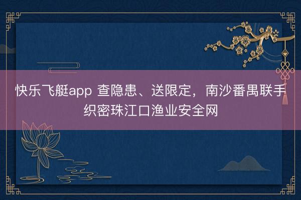 快乐飞艇app 查隐患、送限定，南沙番禺联手织密珠江口渔业安全网