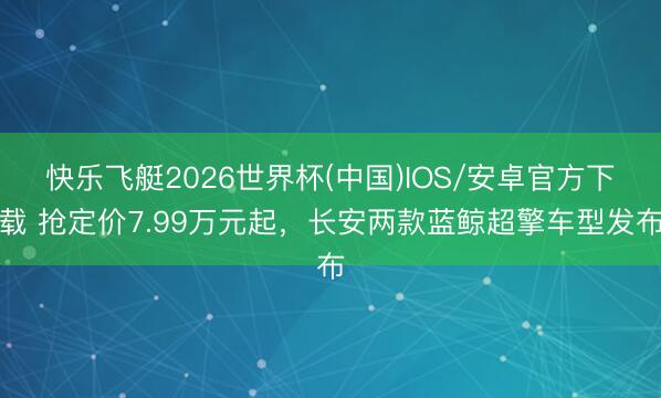 快乐飞艇2026世界杯(中国)IOS/安卓官方下载 抢定价7.99万元起,长安两款蓝鲸超擎车型发布