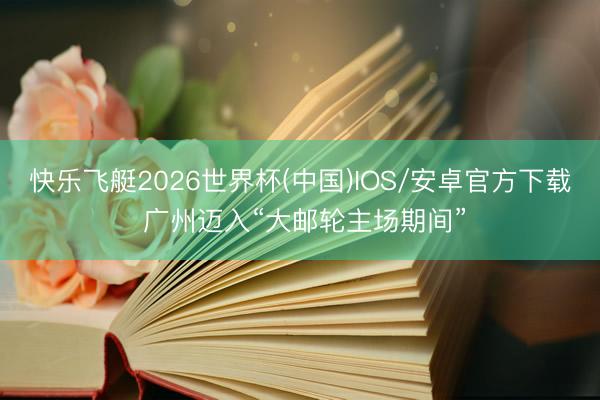快乐飞艇2026世界杯(中国)IOS/安卓官方下载 广州迈入“大邮轮主场期间”