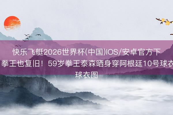快乐飞艇2026世界杯(中国)IOS/安卓官方下载 拳王也复旧！59岁拳王泰森晒身穿阿根廷10号球衣图