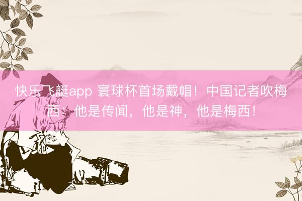 快乐飞艇app 寰球杯首场戴帽！中国记者吹梅西：他是传闻，他是神，他是梅西！