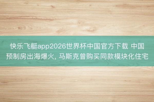 快乐飞艇app2026世界杯中国官方下载 中国预制房出海爆火， 马斯克曾购买同款模块化住宅