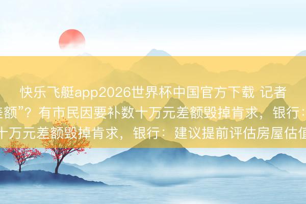快乐飞艇app2026世界杯中国官方下载 记者帮|广州“商转公”要“补差额”？有市民因要补数十万元差额毁掉肯求，银行：建议提前评估房屋估值