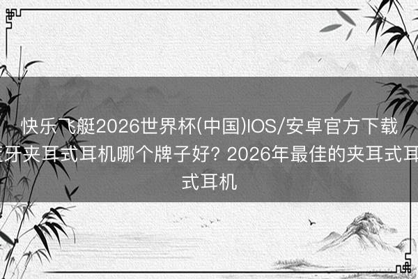快乐飞艇2026世界杯(中国)IOS/安卓官方下载 蓝牙夹耳式耳机哪个牌子好? 2026年最佳的夹耳式耳机