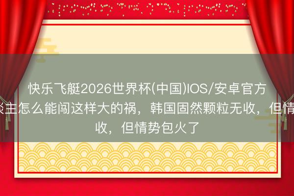 快乐飞艇2026世界杯(中国)IOS/安卓官方下载 东谈主怎么能闯这样大的祸，韩国固然颗粒无收，但情势包火了