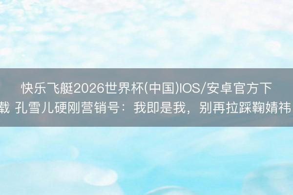 快乐飞艇2026世界杯(中国)IOS/安卓官方下载 孔雪儿硬刚营销号:我即是我,别再拉踩鞠婧祎!